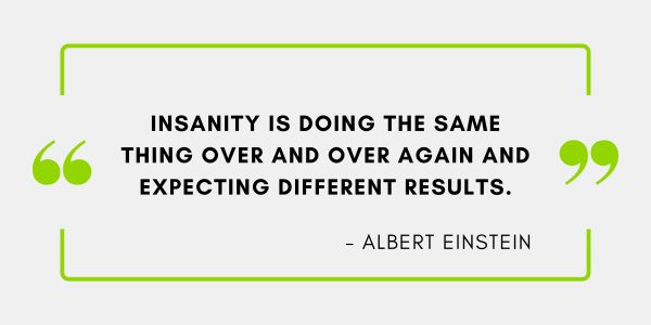 Insanity is doing the same thing over and over again and expecting different results.